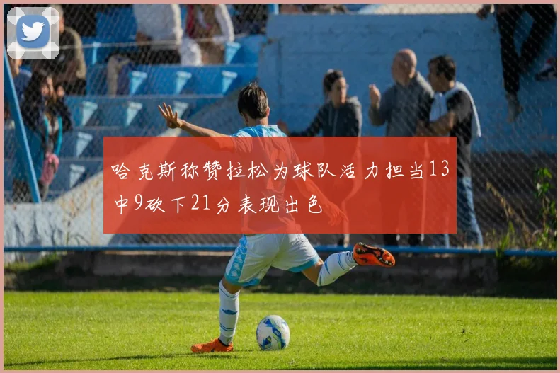哈克斯称赞拉松为球队活力担当13中9砍下21分表现出色