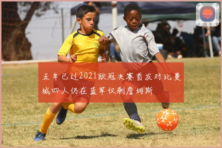 五年已过2021欧冠决赛首发对比曼城四人仍在蓝军仅剩詹姆斯