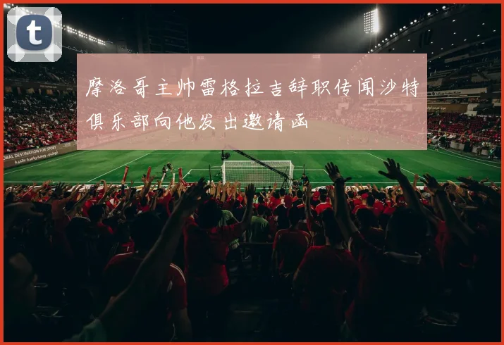 摩洛哥主帅雷格拉吉辞职传闻沙特俱乐部向他发出邀请函