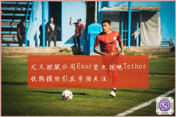尤文控股公司Exor坚决拒绝Tether收购报价引发市场关注