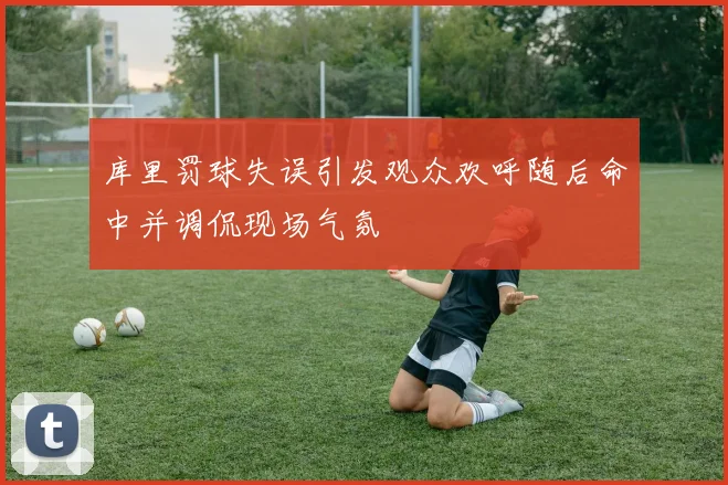 库里罚球失误引发观众欢呼随后命中并调侃现场气氛