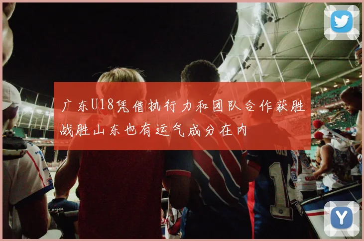广东U18凭借执行力和团队合作获胜战胜山东也有运气成分在内