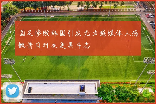 国足惨败韩国引发无力感媒体人感慨昔日对决更具斗志