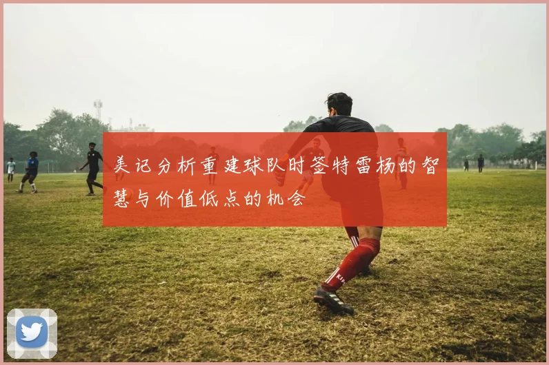 美记分析重建球队时签特雷杨的智慧与价值低点的机会