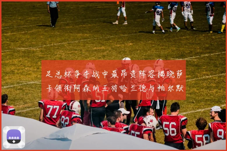 足总杯争夺战中最昂贵阵容揭晓萨卡领衔阿森纳五将哈兰德与帕尔默同在列