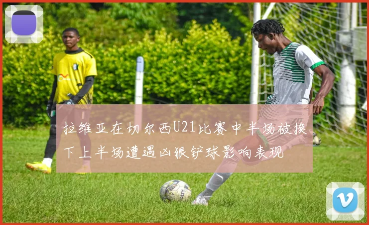 拉维亚在切尔西U21比赛中半场被换下上半场遭遇凶狠铲球影响表现