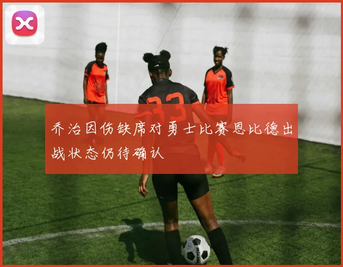 乔治因伤缺席对勇士比赛恩比德出战状态仍待确认