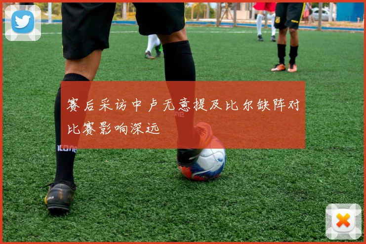 赛后采访中卢无意提及比尔缺阵对比赛影响深远