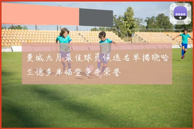 曼城九月最佳球员候选名单揭晓哈兰德多库福登争夺荣誉