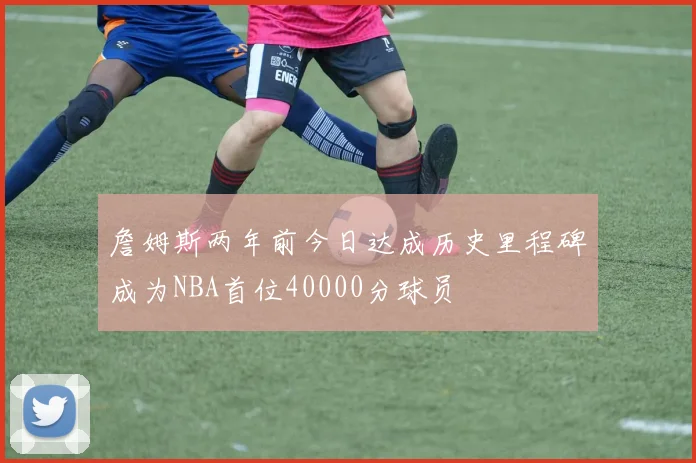 詹姆斯两年前今日达成历史里程碑成为NBA首位40000分球员