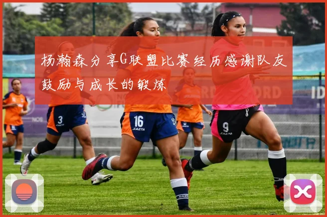 杨瀚森分享G联盟比赛经历感谢队友鼓励与成长的锻炼