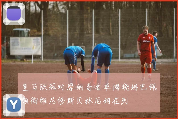 皇马欧冠对摩纳哥名单揭晓姆巴佩领衔维尼修斯贝林厄姆在列