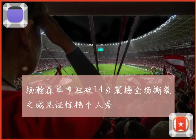 杨瀚森单节狂砍14分震撼全场撕裂之城见证惊艳个人秀