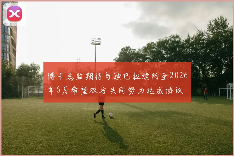 博卡总监期待与迪巴拉续约至2026年6月希望双方共同努力达成协议