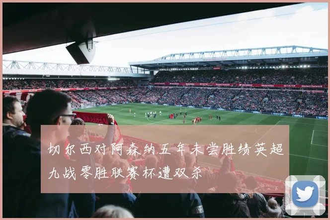 切尔西对阿森纳五年未尝胜绩英超九战零胜联赛杯遭双杀