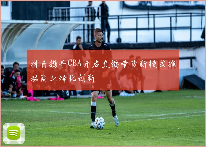抖音携手CBA开启直播带货新模式推动商业转化创新