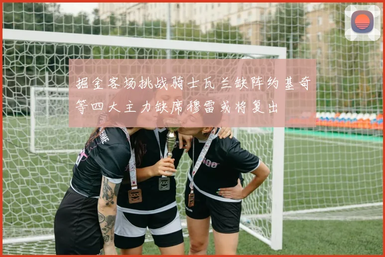掘金客场挑战骑士瓦兰缺阵约基奇等四大主力缺席穆雷或将复出