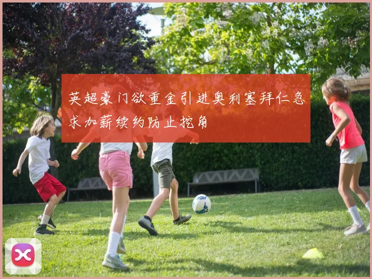 英超豪门欲重金引进奥利塞拜仁急求加薪续约防止挖角